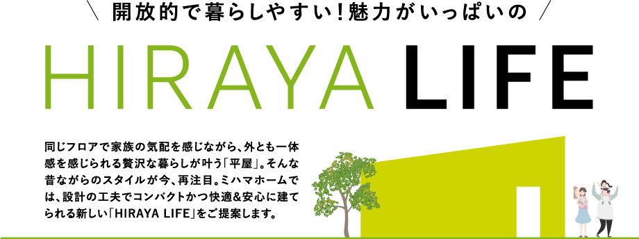 開放的で暮らしやすい！魅力がいっぱいのHIRAYA LIFE 同じフロアで家族の気配を感じながら、外とも一体感を感じられる贅沢な暮らしが叶う「平屋」。そんな昔ながらのスタイルが今、再注目。ミハマホームでは、設計の工夫でコンパクトかつ快適&安心に建てられる新しい「HIRAYA LIFE」をご提案します。