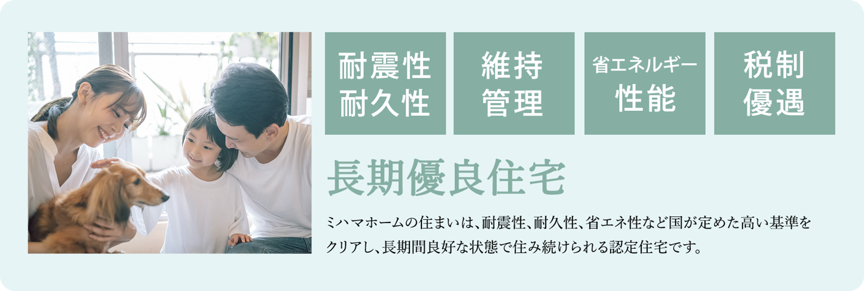耐震性耐久性・維持管理・省エネルギー性能・税制優遇 長期優良住宅 ミハマホームの住まいは、耐震性、耐久性、省エネ性など国が定めた高い基準をクリアし、長期間良好な状態で住み続けられる認定住宅です。
