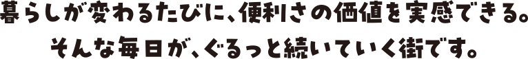 暮らしが変わるたびに、便利さの価値を実感できる。そんな毎日が、ぐるっと続いていく街です。