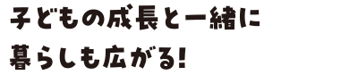 子どもの成長と一緒に暮らしも広がる！
